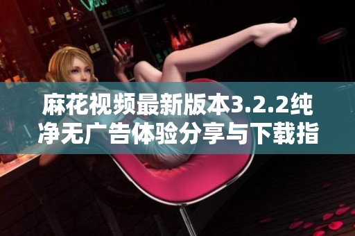 麻花视频最新版本3.2.2纯净无广告体验分享与下载指南