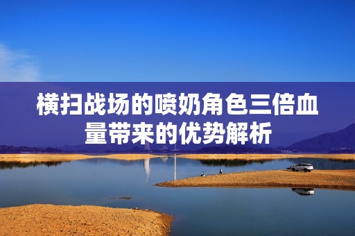 横扫战场的喷奶角色三倍血量带来的优势解析