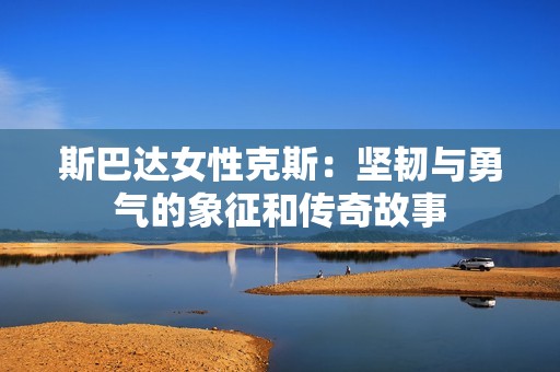 斯巴达女性克斯：坚韧与勇气的象征和传奇故事