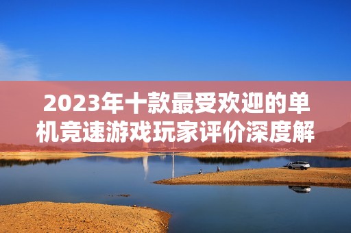 2023年十款最受欢迎的单机竞速游戏玩家评价深度解析