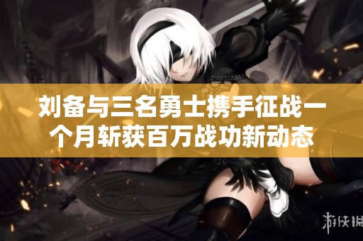 刘备与三名勇士携手征战一个月斩获百万战功新动态