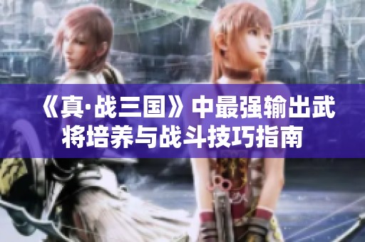 《真·战三国》中最强输出武将培养与战斗技巧指南