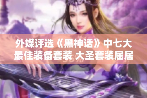 外媒评选《黑神话》中七大最佳装备套装 大圣套装屈居第二