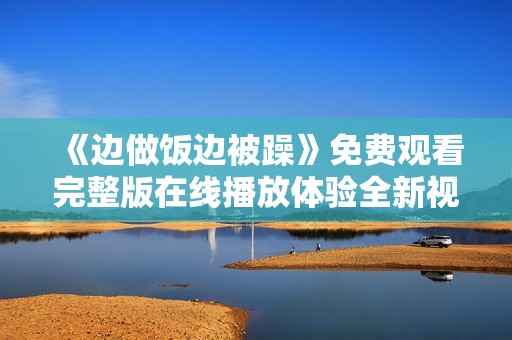 《边做饭边被躁》免费观看完整版在线播放体验全新视听盛宴