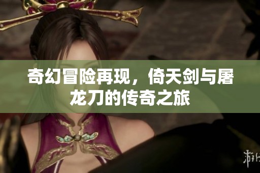 奇幻冒险再现，倚天剑与屠龙刀的传奇之旅