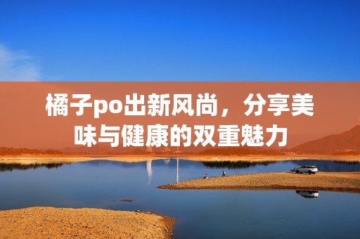 橘子po出新风尚，分享美味与健康的双重魅力