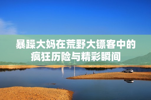 暴躁大妈在荒野大镖客中的疯狂历险与精彩瞬间