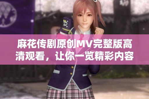 麻花传剧原创MV完整版高清观看，让你一览精彩内容
