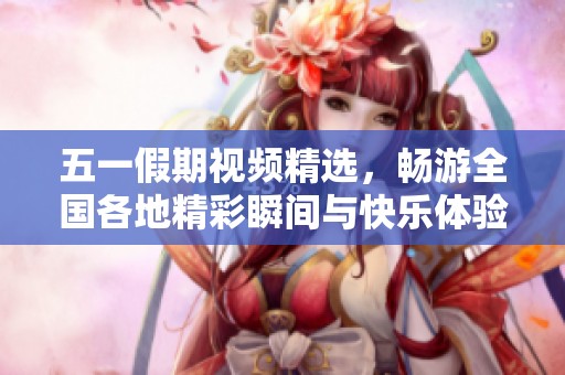 五一假期视频精选，畅游全国各地精彩瞬间与快乐体验