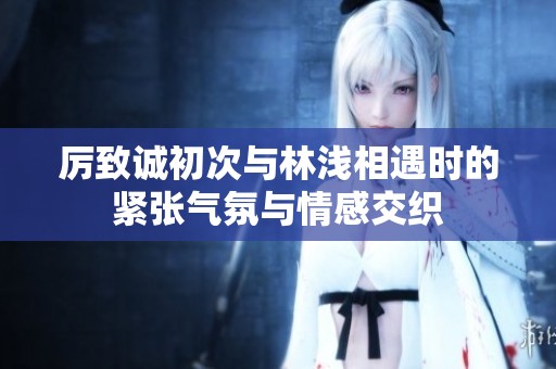 厉致诚初次与林浅相遇时的紧张气氛与情感交织