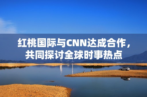 红桃国际与CNN达成合作，共同探讨全球时事热点