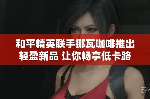 和平精英联手挪瓦咖啡推出轻盈新品 让你畅享低卡路里生活