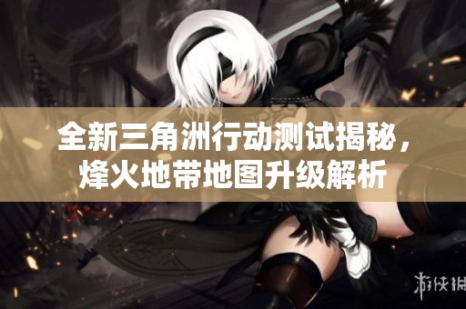 全新三角洲行动测试揭秘，烽火地带地图升级解析