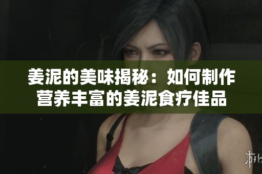姜泥的美味揭秘：如何制作营养丰富的姜泥食疗佳品