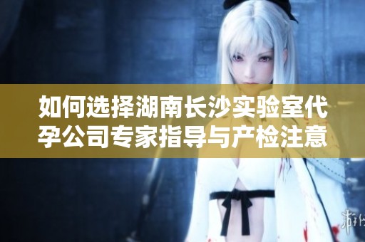 如何选择湖南长沙实验室代孕公司专家指导与产检注意事项
