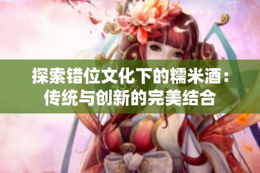 探索错位文化下的糯米酒：传统与创新的完美结合