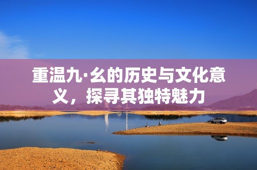 重温九·幺的历史与文化意义，探寻其独特魅力