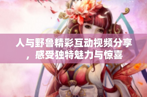 人与野鲁精彩互动视频分享，感受独特魅力与惊喜