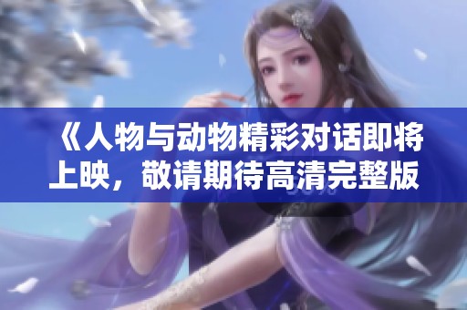 《人物与动物精彩对话即将上映，敬请期待高清完整版》