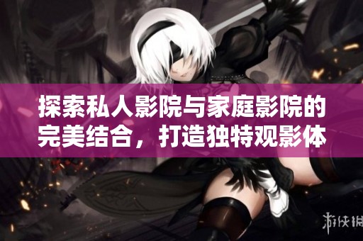 探索私人影院与家庭影院的完美结合，打造独特观影体验