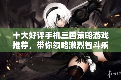 十大好评手机三国策略游戏推荐，带你领略激烈智斗乐趣