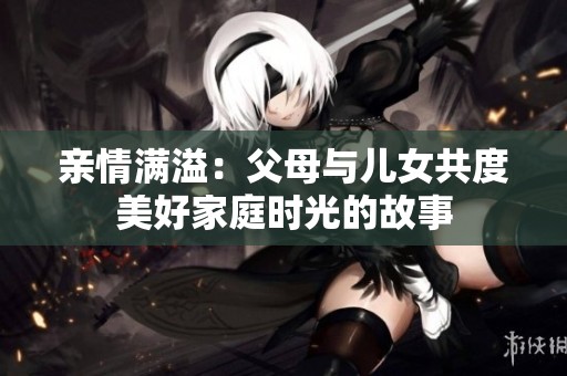 亲情满溢：父母与儿女共度美好家庭时光的故事