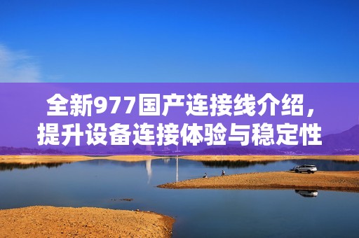 全新977国产连接线介绍，提升设备连接体验与稳定性