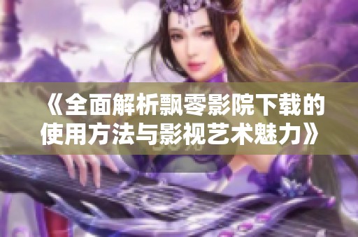 《全面解析飘零影院下载的使用方法与影视艺术魅力》