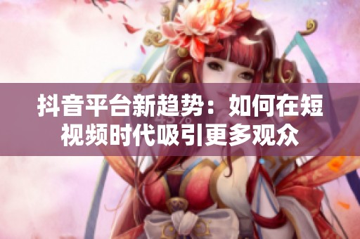 抖音平台新趋势：如何在短视频时代吸引更多观众