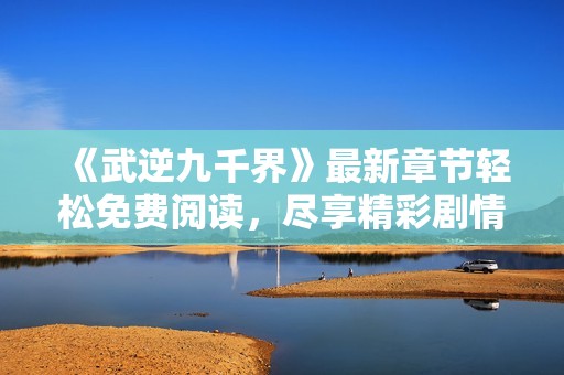 《武逆九千界》最新章节轻松免费阅读，尽享精彩剧情与热血冒险