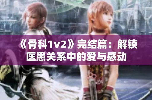 《骨科1v2》完结篇：解锁医患关系中的爱与感动