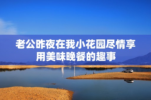 老公昨夜在我小花园尽情享用美味晚餐的趣事