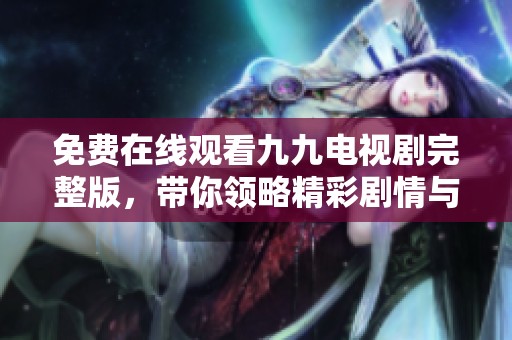 免费在线观看九九电视剧完整版，带你领略精彩剧情与角色魅力