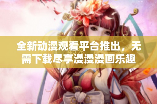 全新动漫观看平台推出，无需下载尽享漫漫漫画乐趣