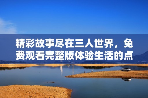 精彩故事尽在三人世界，免费观看完整版体验生活的点滴