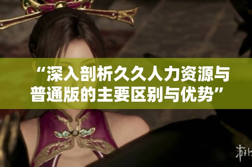 “深入剖析久久人力资源与普通版的主要区别与优势”