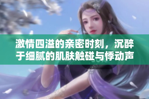 激情四溢的亲密时刻，沉醉于细腻的肌肤触碰与悸动声响