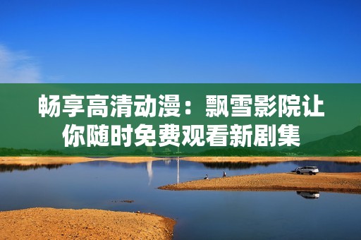 畅享高清动漫：飘雪影院让你随时免费观看新剧集