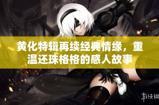 黄化特辑再续经典情缘，重温还珠格格的感人故事