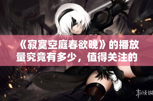 《寂寞空庭春欲晚》的播放量究竟有多少，值得关注的数字揭秘