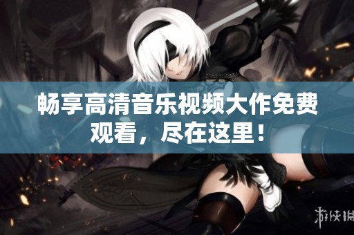 畅享高清音乐视频大作免费观看，尽在这里！