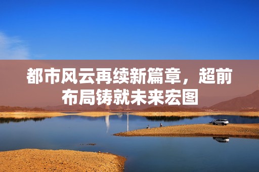 都市风云再续新篇章，超前布局铸就未来宏图
