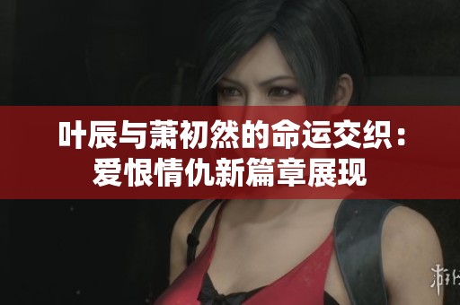 叶辰与萧初然的命运交织：爱恨情仇新篇章展现