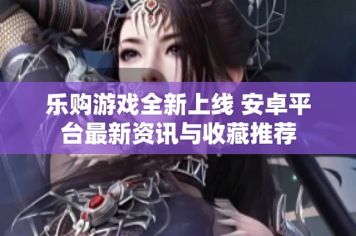 乐购游戏全新上线 安卓平台最新资讯与收藏推荐