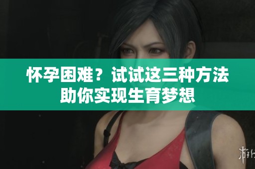 怀孕困难？试试这三种方法助你实现生育梦想