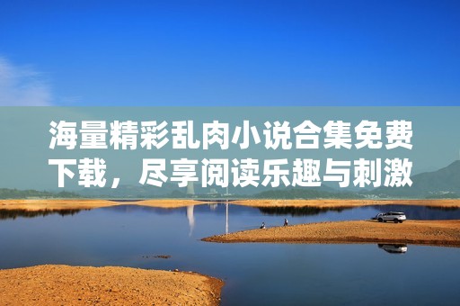 海量精彩乱肉小说合集免费下载，尽享阅读乐趣与刺激体验