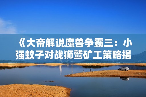 《大帝解说魔兽争霸三：小强蚊子对战狮鹫矿工策略揭秘》