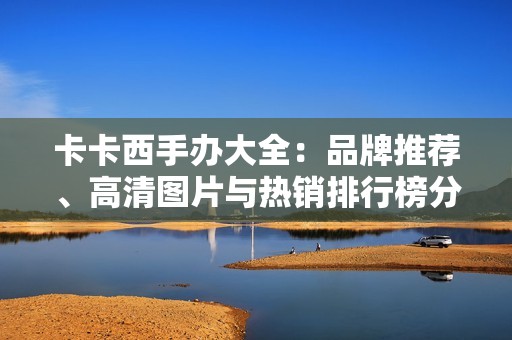 卡卡西手办大全：品牌推荐、高清图片与热销排行榜分析