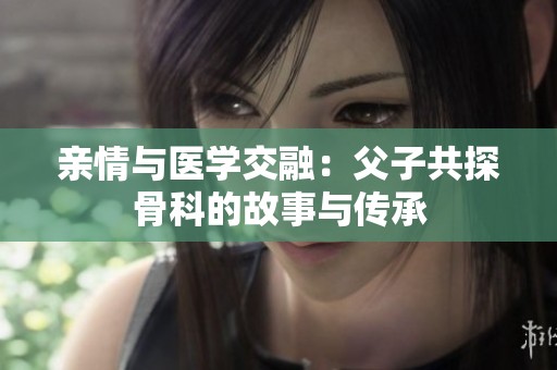亲情与医学交融：父子共探骨科的故事与传承