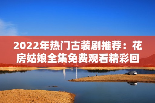 2022年热门古装剧推荐：花房姑娘全集免费观看精彩回顾